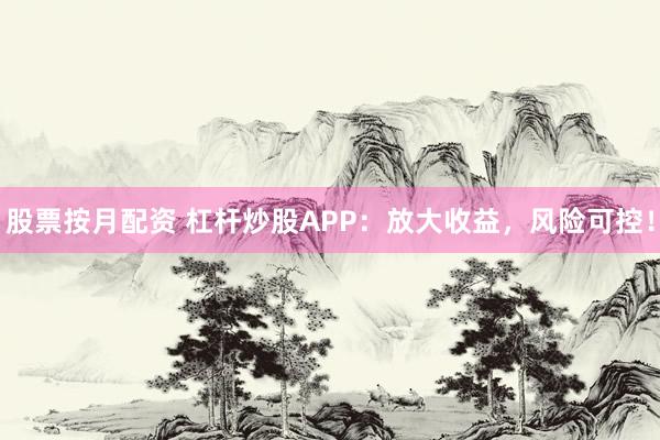 股票按月配资 杠杆炒股APP：放大收益，风险可控！