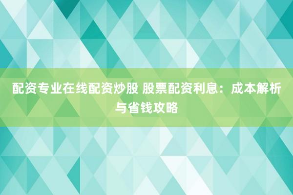 配资专业在线配资炒股 股票配资利息：成本解析与省钱攻略
