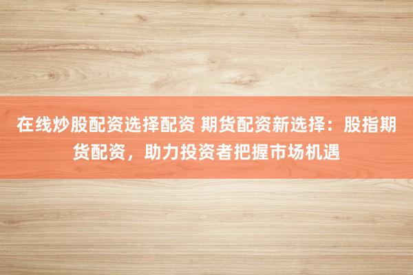 在线炒股配资选择配资 期货配资新选择：股指期货配资，助力投资者把握市场机遇