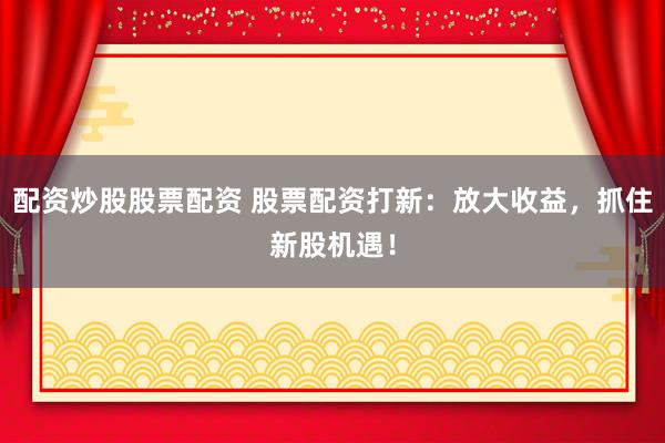 配资炒股股票配资 股票配资打新:放大收益,抓住新股机遇!