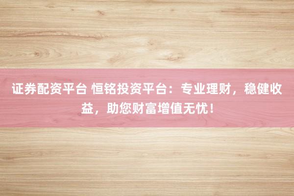 证券配资平台 恒铭投资平台：专业理财，稳健收益，助您财富增值无忧！