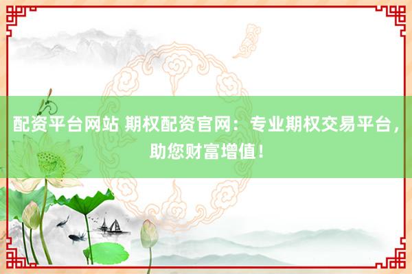 配资平台网站 期权配资官网：专业期权交易平台，助您财富增值！