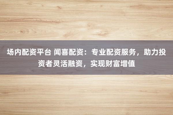 场内配资平台 闻喜配资:专业配资服务,助力投资者灵活融资,实现财富增值