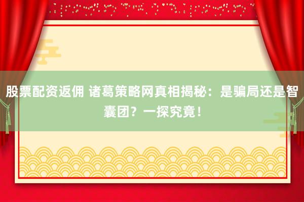 股票配资返佣 诸葛策略网真相揭秘：是骗局还是智囊团？一探究竟！