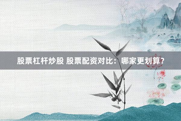 股票杠杆炒股 股票配资对比：哪家更划算？