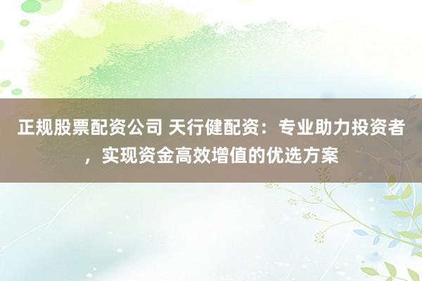 正规股票配资公司 天行健配资：专业助力投资者，实现资金高效增值的优选方案