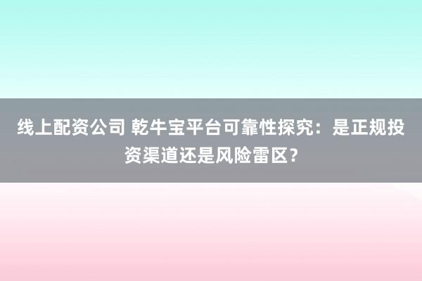 线上配资公司 乾牛宝平台可靠性探究:是正规投资渠道还是风险雷区?