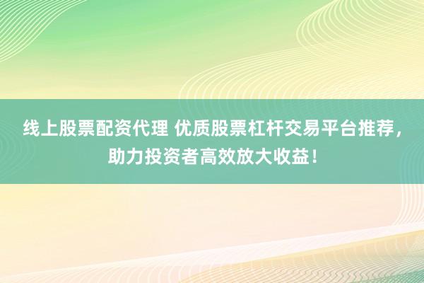 线上股票配资代理 优质股票杠杆交易平台推荐，助力投资者高效放大收益！