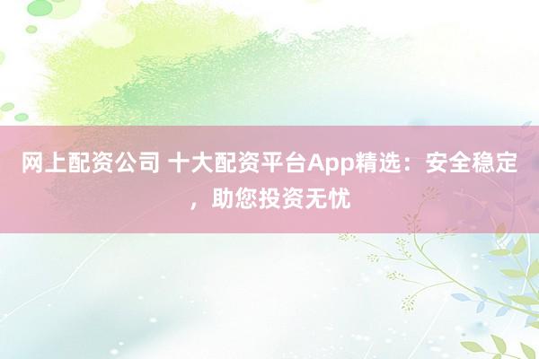 网上配资公司 十大配资平台App精选：安全稳定，助您投资无忧