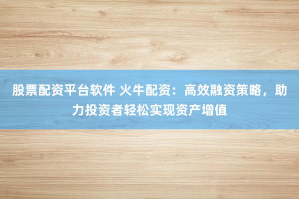 股票配资平台软件 火牛配资:高效融资策略,助力投资者轻松实现资产增值