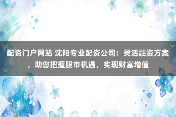 配资门户网站 沈阳专业配资公司：灵活融资方案，助您把握股市机遇，实现财富增值