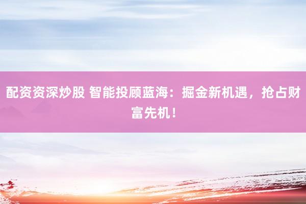 配资资深炒股 智能投顾蓝海：掘金新机遇，抢占财富先机！