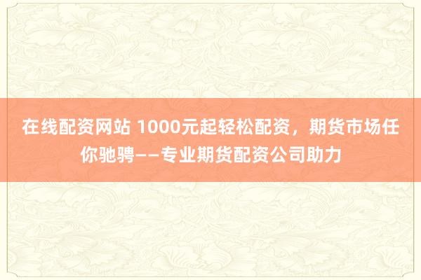 在线配资网站 1000元起轻松配资,期货市场任你驰骋——专业期货配资公司助力