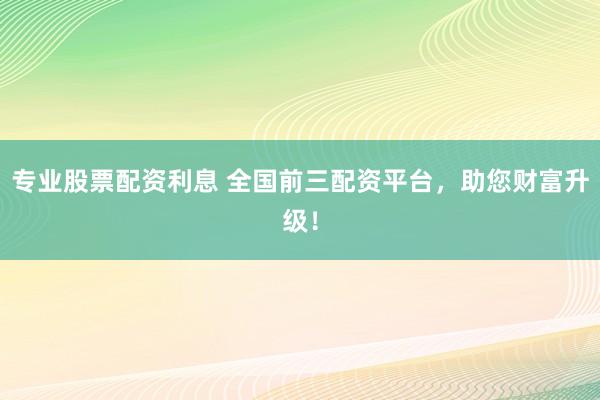 专业股票配资利息 全国前三配资平台，助您财富升级！