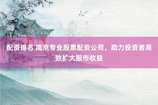 配资排名 南京专业股票配资公司，助力投资者高效扩大股市收益