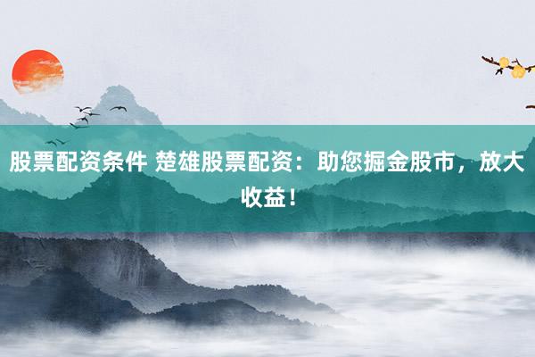 股票配资条件 楚雄股票配资:助您掘金股市,放大收益!