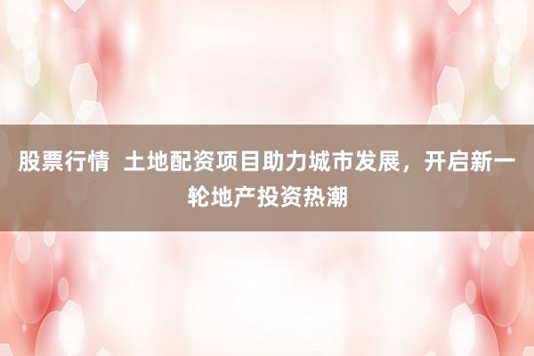 股票行情 土地配资项目助力城市发展,开启新一轮地产投资热潮