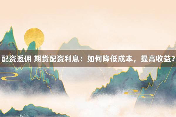 配资返佣 期货配资利息：如何降低成本，提高收益？