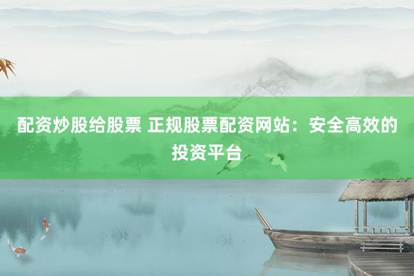 配资炒股给股票 正规股票配资网站：安全高效的投资平台