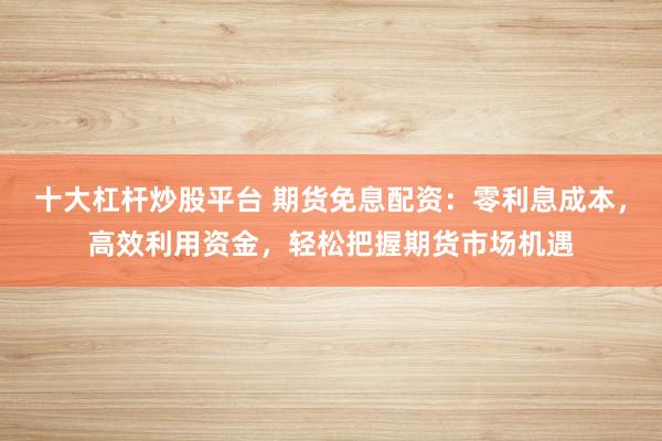 十大杠杆炒股平台 期货免息配资：零利息成本，高效利用资金，轻松把握期货市场机遇