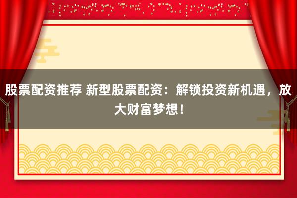 股票配资推荐 新型股票配资：解锁投资新机遇，放大财富梦想！