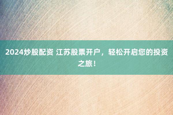 2024炒股配资 江苏股票开户,轻松开启您的投资之旅!
