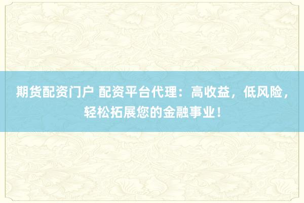 期货配资门户 配资平台代理：高收益，低风险，轻松拓展您的金融事业！