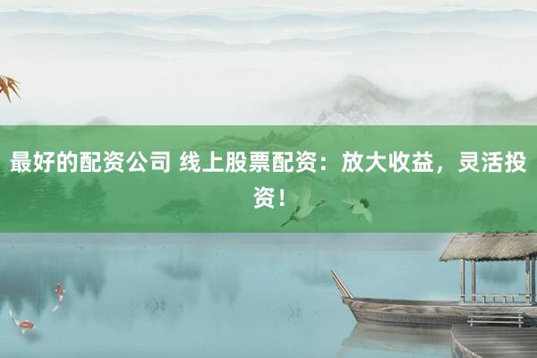 最好的配资公司 线上股票配资：放大收益，灵活投资！