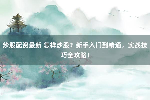 炒股配资最新 怎样炒股？新手入门到精通，实战技巧全攻略！