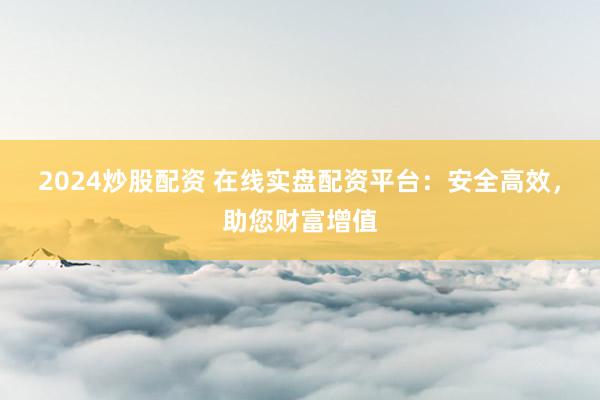 2024炒股配资 在线实盘配资平台：安全高效，助您财富增值