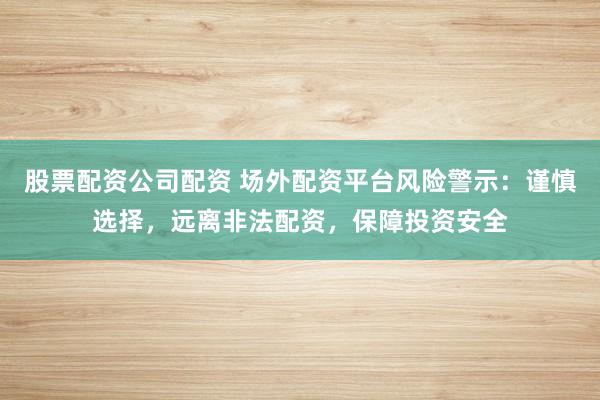 股票配资公司配资 场外配资平台风险警示：谨慎选择，远离非法配资，保障投资安全