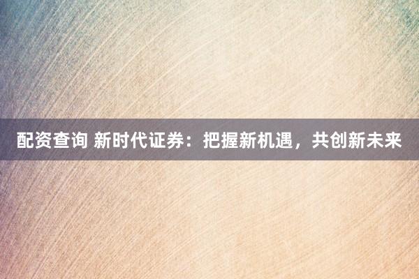 配资查询 新时代证券：把握新机遇，共创新未来