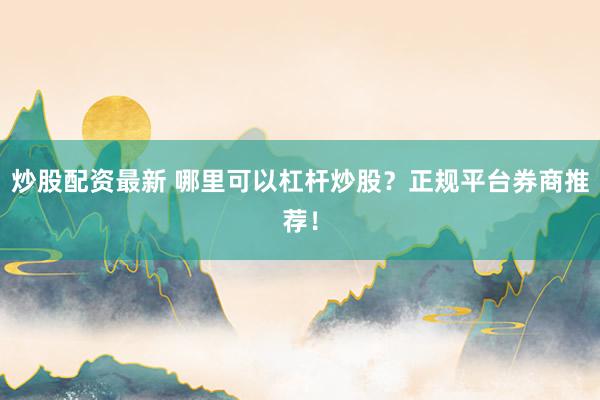 炒股配资最新 哪里可以杠杆炒股？正规平台券商推荐！