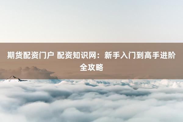 期货配资门户 配资知识网：新手入门到高手进阶全攻略