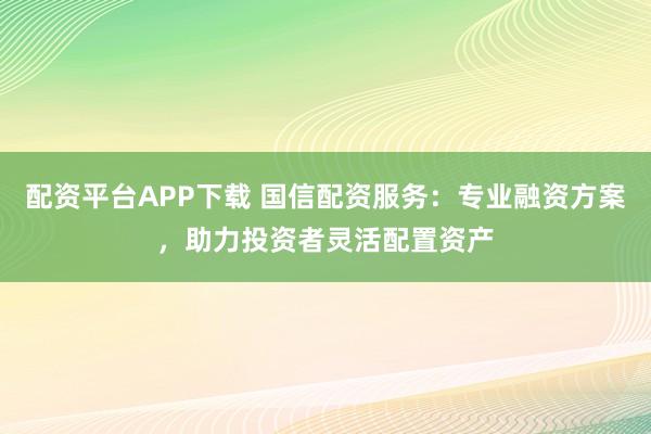 配资平台APP下载 国信配资服务:专业融资方案,助力投资者灵活配置资产