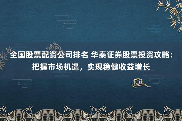 全国股票配资公司排名 华泰证券股票投资攻略:把握市场机遇,实现稳健收益增长
