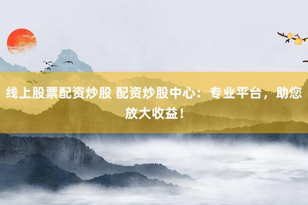线上股票配资炒股 配资炒股中心：专业平台，助您放大收益！