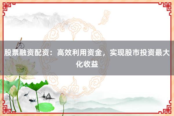 股票融资配资:高效利用资金,实现股市投资最大化收益