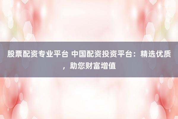 股票配资专业平台 中国配资投资平台：精选优质，助您财富增值