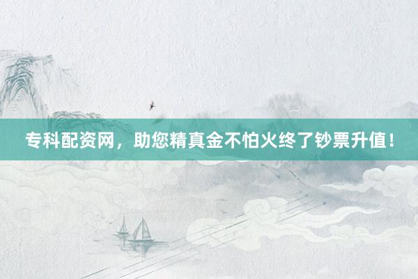 专科配资网，助您精真金不怕火终了钞票升值！