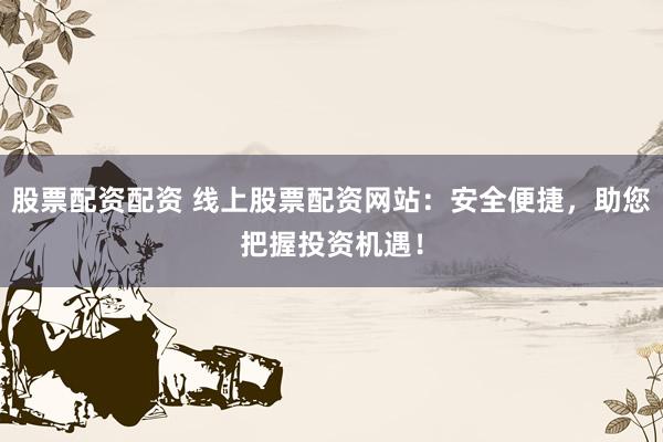 股票配资配资 线上股票配资网站：安全便捷，助您把握投资机遇！