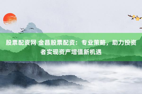 股票配资网 金昌股票配资：专业策略，助力投资者实现资产增值新机遇