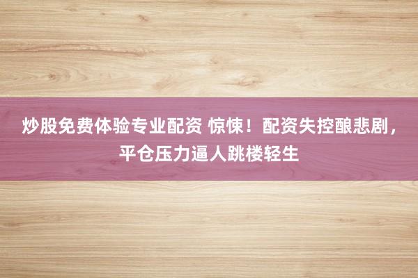 炒股免费体验专业配资 惊悚！配资失控酿悲剧，平仓压力逼人跳楼轻生