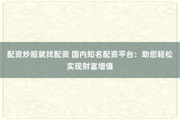 配资炒股就找配资 国内知名配资平台：助您轻松实现财富增值
