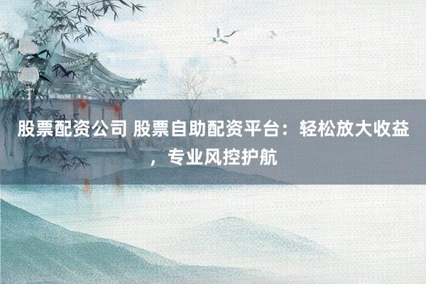 股票配资公司 股票自助配资平台：轻松放大收益，专业风控护航