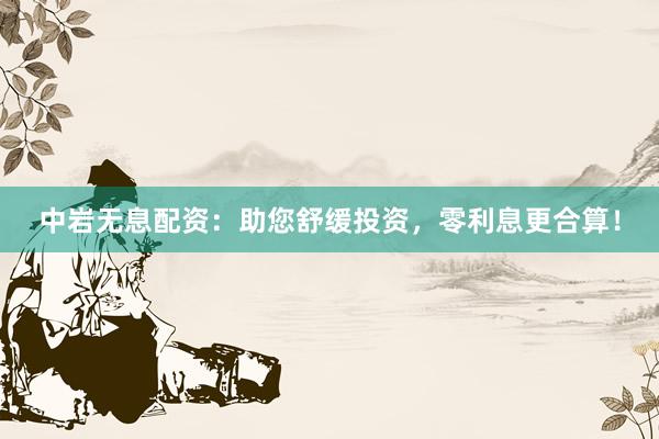 中岩无息配资：助您舒缓投资，零利息更合算！