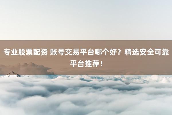 专业股票配资 账号交易平台哪个好？精选安全可靠平台推荐！