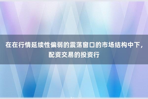 在在行情延续性偏弱的震荡窗口的市场结构中下，配资交易的投资行