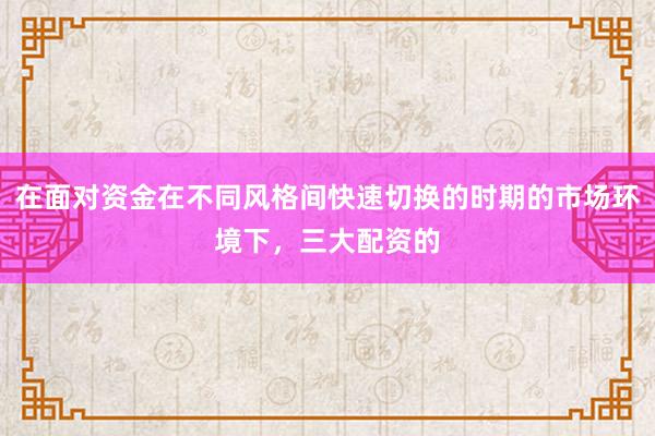 在面对资金在不同风格间快速切换的时期的市场环境下，三大配资的