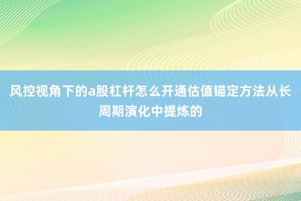 风控视角下的a股杠杆怎么开通估值锚定方法从长周期演化中提炼的